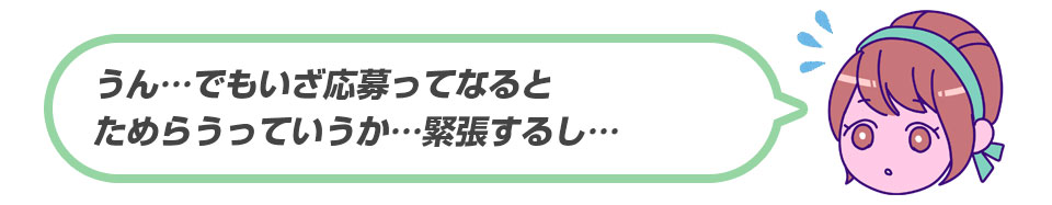 うん…でもいざ応募ってなるとためらうっていうか…緊張するし…