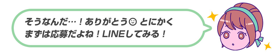 そうなんだ…ありがとうとにかくまずは応募だよね！LINEしてみる！